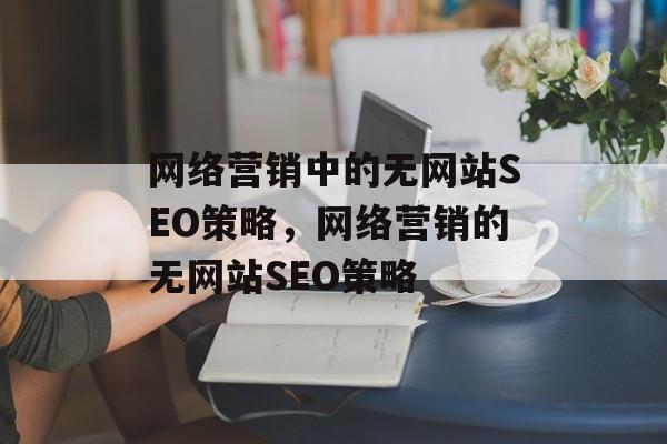 网络营销中的无网站SEO策略,网络营销的无网站SEO策略 网络营销中的无网站SEO策略,网络营销的无网站SEO策略