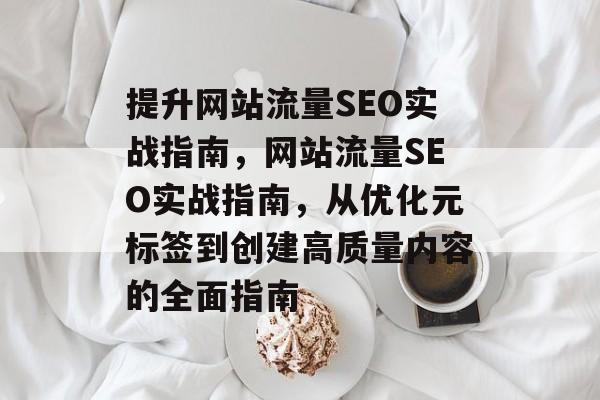 提升网站流量SEO实战指南,网站流量SEO实战指南,从优化元标签到创建高质量内容的全面指南 提升网站流量SEO实战指南,网站流量SEO实战指南,从优化元标签到创建高质量内容的全面指南