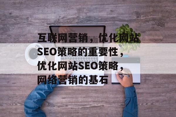 互联网营销,优化网站SEO策略的重要性,优化网站SEO策略,网络营销的基石 互联网营销,优化网站SEO策略的重要性,优化网站SEO策略,网络营销的基石