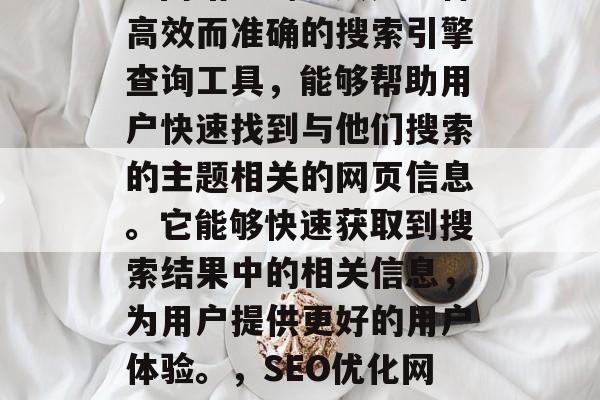 SEO(搜索引擎优化)网站查询工具是一种高效而准确的搜索引擎查询工具,能够帮助用户快速找到与他们搜索的主题相关的网页信息。它能够快速获取到搜索结果中的相关信息,为用户提供更好的用户体验。,SEO优化网站,一键查找与主题相关网页 SEO(搜索引擎优化)网站查询工具是一种高效而准确的搜索引擎查询工具,能够帮助用户快速找到与他们搜索的主题相关的网页信息。它能够快速获取到搜索结果中的相关信息,为用户提供更好的用户体验。,SEO优化网站,一键查找与主题相关网页
