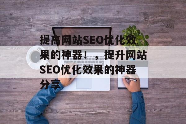 提高网站SEO优化效果的神器!,提升网站SEO优化效果的神器分享 提高网站SEO优化效果的神器!,提升网站SEO优化效果的神器分享
