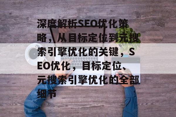 深度解析SEO优化策略,从目标定位到元搜索引擎优化的关键,SEO优化,目标定位、元搜索引擎优化的全部细节 深度解析SEO优化策略,从目标定位到元搜索引擎优化的关键,SEO优化,目标定位、元搜索引擎优化的全部细节