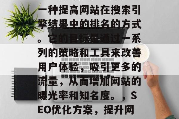 SEO网站优化方案是一种提高网站在搜索引擎结果中的排名的方式。它的目标是通过一系列的策略和工具来改善用户体验,吸引更多的流量,从而增加网站的曝光率和知名度。,SEO优化方案,提升网站排名的有效途径 SEO网站优化方案是一种提高网站在搜索引擎结果中的排名的方式。它的目标是通过一系列的策略和工具来改善用户体验,吸引更多的流量,从而增加网站的曝光率和知名度。,SEO优化方案,提升网站排名的有效途径