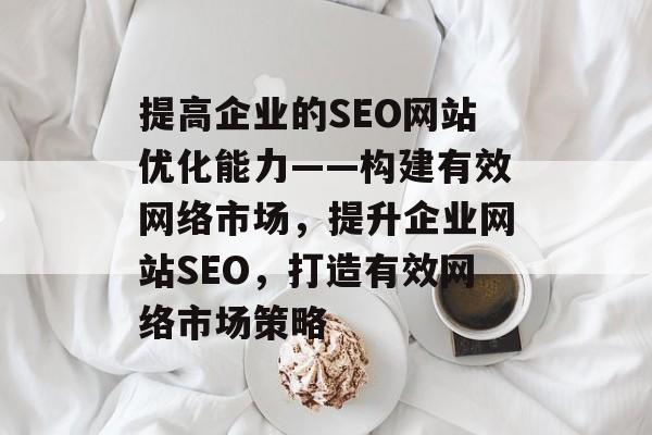 提高企业的SEO网站优化能力——构建有效网络市场,提升企业网站SEO,打造有效网络市场策略 提高企业的SEO网站优化能力——构建有效网络市场,提升企业网站SEO,打造有效网络市场策略