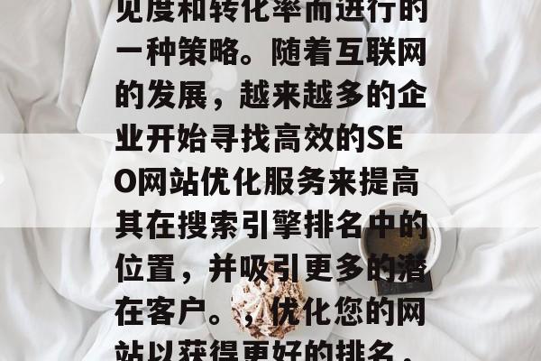 SEO网站优化服务是企业为了提升其在线可见度和转化率而进行的一种策略。随着互联网的发展,越来越多的企业开始寻找高效的SEO网站优化服务来提高其在搜索引擎排名中的位置,并吸引更多的潜在客户。,优化您的网站以获得更好的排名,SEO网站优化服务的重要性与优势分析 SEO网站优化服务是企业为了提升其在线可见度和转化率而进行的一种策略。随着互联网的发展,越来越多的企业开始寻找高效的SEO网站优化服务来提高其在搜索引擎排名中的位置,并吸引更多的潜在客户。,优化您的网站以获得更好的排名,SEO网站优化服务的重要性与优势分析