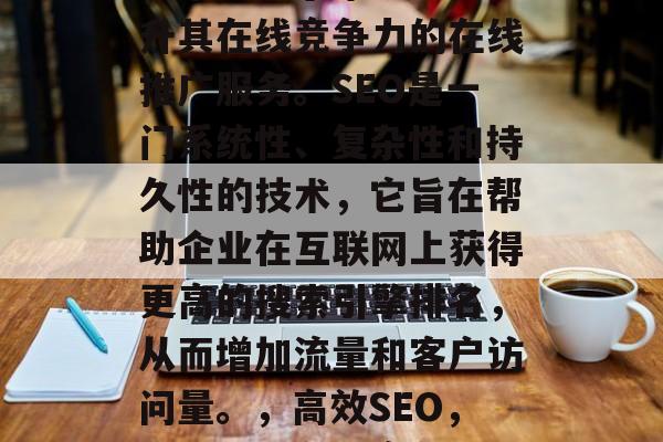 SEO网站推广公司是一个致力于帮助企业提升其在线竞争力的在线推广服务。SEO是一门系统性、复杂性和持久性的技术,它旨在帮助企业在互联网上获得更高的搜索引擎排名,从而增加流量和客户访问量。,高效SEO,企业提升在线竞争力的关键工具 SEO网站推广公司是一个致力于帮助企业提升其在线竞争力的在线推广服务。SEO是一门系统性、复杂性和持久性的技术,它旨在帮助企业在互联网上获得更高的搜索引擎排名,从而增加流量和客户访问量。,高效SEO,企业提升在线竞争力的关键工具