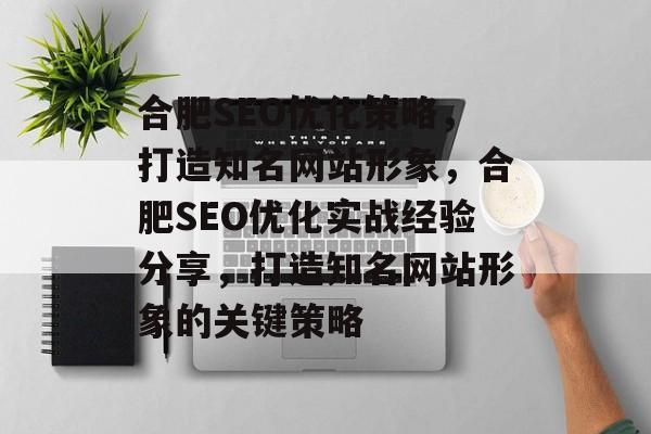 合肥SEO优化策略,打造知名网站形象,合肥SEO优化实战经验分享,打造知名网站形象的关键策略 合肥SEO优化策略,打造知名网站形象,合肥SEO优化实战经验分享,打造知名网站形象的关键策略