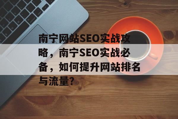 南宁网站SEO实战攻略,南宁SEO实战必备,如何提升网站排名与流量? 南宁网站SEO实战攻略,南宁SEO实战必备,如何提升网站排名与流量?