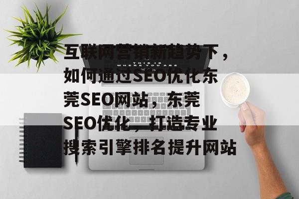 互联网营销新趋势下，如何通过SEO优化东莞SEO网站，东莞 SEO优化，打造专业搜索引擎排名提升网站