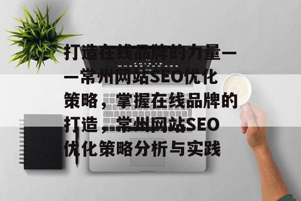 打造在线品牌的力量——常州网站SEO优化策略,掌握在线品牌的打造,常州网站SEO优化策略分析与实践 打造在线品牌的力量——常州网站SEO优化策略,掌握在线品牌的打造,常州网站SEO优化策略分析与实践