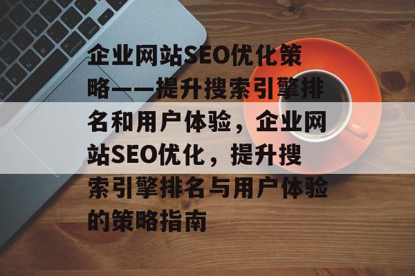 企业网站SEO优化策略——提升搜索引擎排名和用户体验，企业网站SEO优化，提升搜索引擎排名与用户体验的策略指南