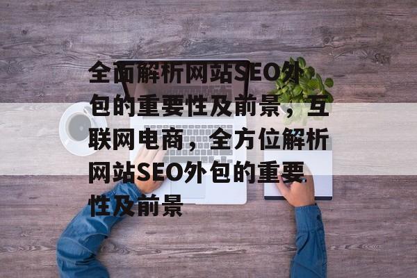 全面解析网站SEO外包的重要性及前景,互联网电商,全方位解析网站SEO外包的重要性及前景 全面解析网站SEO外包的重要性及前景,互联网电商,全方位解析网站SEO外包的重要性及前景