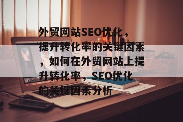 外贸网站SEO优化，提升转化率的关键因素，如何在外贸网站上提升转化率，SEO优化的关键因素分析