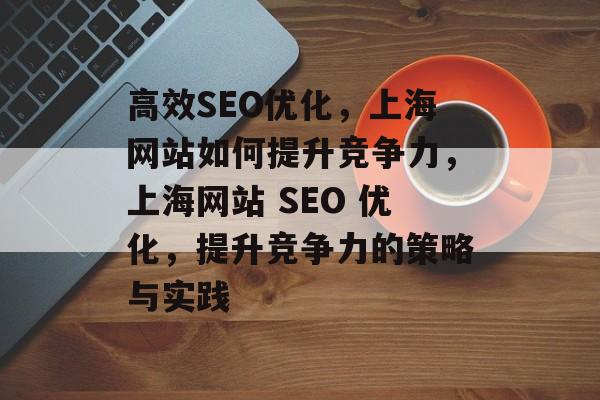 高效SEO优化,上海网站如何提升竞争力,上海网站 SEO 优化,提升竞争力的策略与实践 高效SEO优化,上海网站如何提升竞争力,上海网站 SEO 优化,提升竞争力的策略与实践