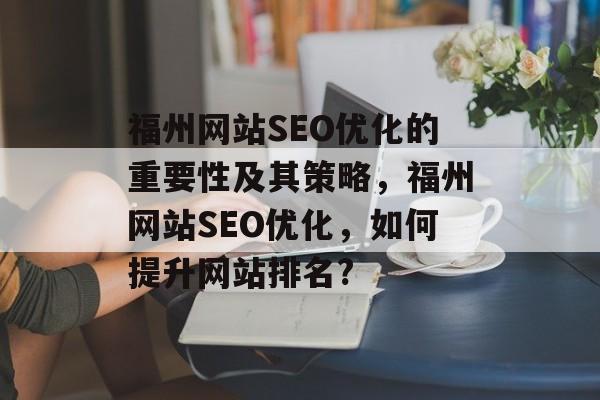 福州网站SEO优化的重要性及其策略,福州网站SEO优化,如何提升网站排名? 福州网站SEO优化的重要性及其策略,福州网站SEO优化,如何提升网站排名?