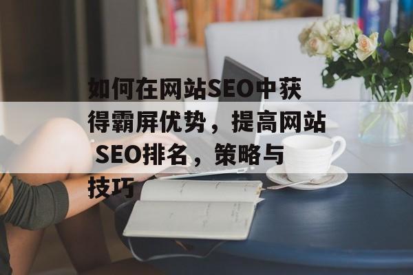 如何在网站SEO中获得霸屏优势,提高网站 SEO排名,策略与技巧 如何在网站SEO中获得霸屏优势,提高网站 SEO排名,策略与技巧