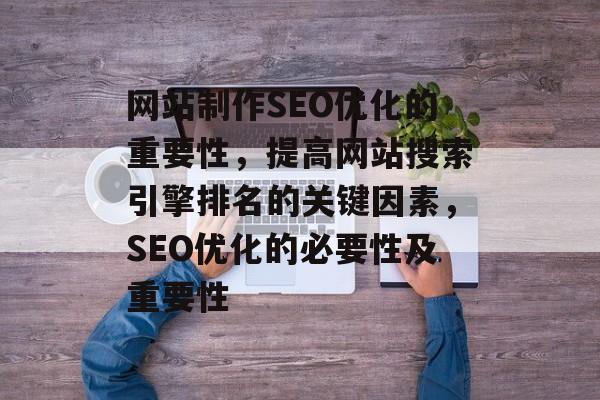 网站制作SEO优化的重要性,提高网站搜索引擎排名的关键因素,SEO优化的必要性及重要性 网站制作SEO优化的重要性,提高网站搜索引擎排名的关键因素,SEO优化的必要性及重要性