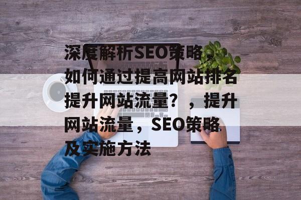 深度解析SEO策略,如何通过提高网站排名提升网站流量?,提升网站流量,SEO策略及实施方法 深度解析SEO策略,如何通过提高网站排名提升网站流量?,提升网站流量,SEO策略及实施方法