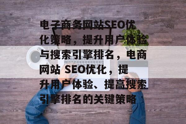 电子商务网站SEO优化策略,提升用户体验与搜索引擎排名,电商网站 SEO优化,提升用户体验、提高搜索引擎排名的关键策略 电子商务网站SEO优化策略,提升用户体验与搜索引擎排名,电商网站 SEO优化,提升用户体验、提高搜索引擎排名的关键策略