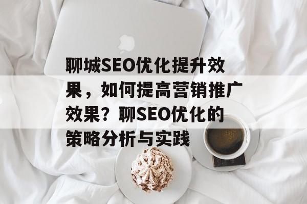 聊城SEO优化提升效果,如何提高营销推广效果?聊SEO优化的策略分析与实践 聊城SEO优化提升效果,如何提高营销推广效果?聊SEO优化的策略分析与实践