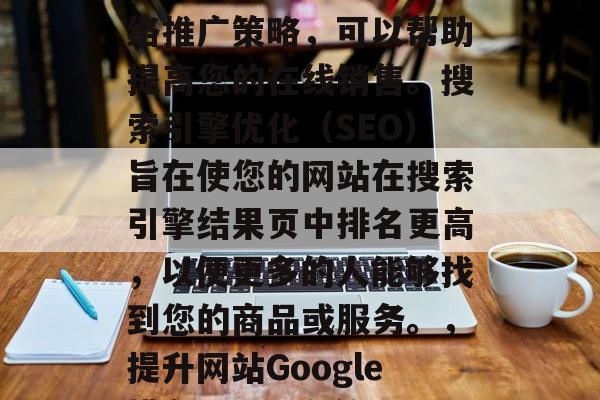 SEO是一种有效的网络推广策略,可以帮助提高您的在线销售。搜索引擎优化(SEO)旨在使您的网站在搜索引擎结果页中排名更高,以便更多的人能够找到您的商品或服务。,提升网站Google排名,SEO秘籍 SEO是一种有效的网络推广策略,可以帮助提高您的在线销售。搜索引擎优化(SEO)旨在使您的网站在搜索引擎结果页中排名更高,以便更多的人能够找到您的商品或服务。,提升网站Google排名,SEO秘籍