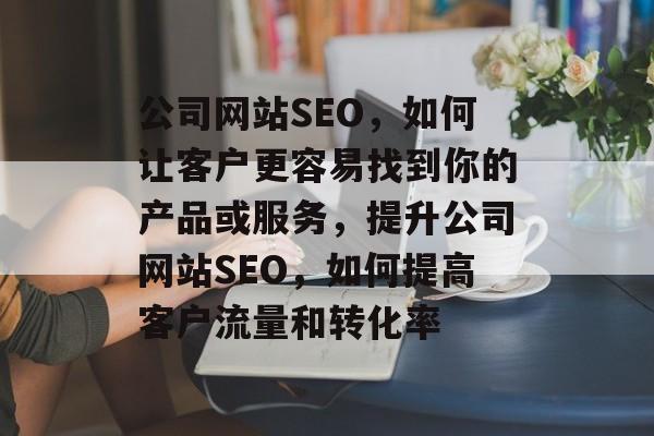 公司网站SEO，如何让客户更容易找到你的产品或服务，提升公司网站SEO，如何提高客户流量和转化率