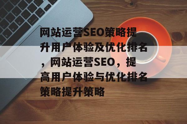 网站运营SEO策略提升用户体验及优化排名,网站运营SEO,提高用户体验与优化排名策略提升策略 网站运营SEO策略提升用户体验及优化排名,网站运营SEO,提高用户体验与优化排名策略提升策略