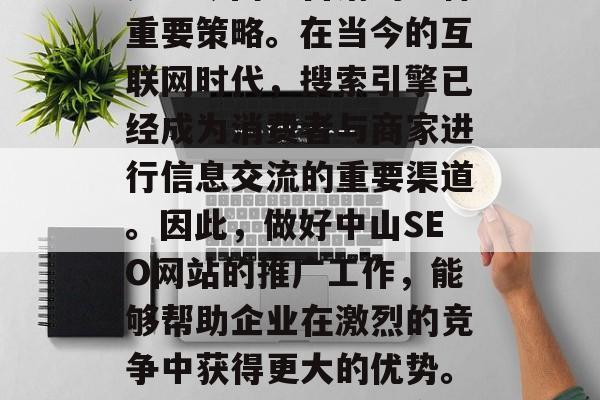 中山SEO网站推广,是当今网络营销的一种重要策略。在当今的互联网时代,搜索引擎已经成为消费者与商家进行信息交流的重要渠道。因此,做好中山SEO网站的推广工作,能够帮助企业在激烈的竞争中获得更大的优势。,中山SEO网站推广的重要性 中山SEO网站推广,是当今网络营销的一种重要策略。在当今的互联网时代,搜索引擎已经成为消费者与商家进行信息交流的重要渠道。因此,做好中山SEO网站的推广工作,能够帮助企业在激烈的竞争中获得更大的优势。,中山SEO网站推广的重要性