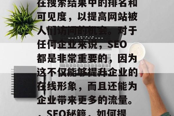 SEO(搜索引擎优化)是指通过提高网站的在搜索结果中的排名和可见度,以提高网站被人们访问的机会。对于任何企业来说,SEO都是非常重要的,因为这不仅能够提升企业的在线形象,而且还能为企业带来更多的流量。,SEO秘籍,如何提高网站排名和可见度,吸引流量 SEO(搜索引擎优化)是指通过提高网站的在搜索结果中的排名和可见度,以提高网站被人们访问的机会。对于任何企业来说,SEO都是非常重要的,因为这不仅能够提升企业的在线形象,而且还能为企业带来更多的流量。,SEO秘籍,如何提高网站排名和可见度,吸引流量