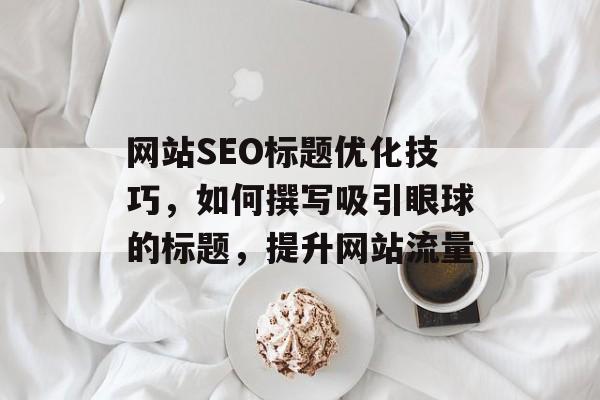 网站SEO标题优化技巧,如何撰写吸引眼球的标题,提升网站流量 网站SEO标题优化技巧,如何撰写吸引眼球的标题,提升网站流量