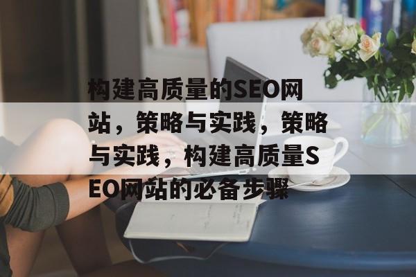 构建高质量的SEO网站,策略与实践,策略与实践,构建高质量SEO网站的必备步骤 构建高质量的SEO网站,策略与实践,策略与实践,构建高质量SEO网站的必备步骤