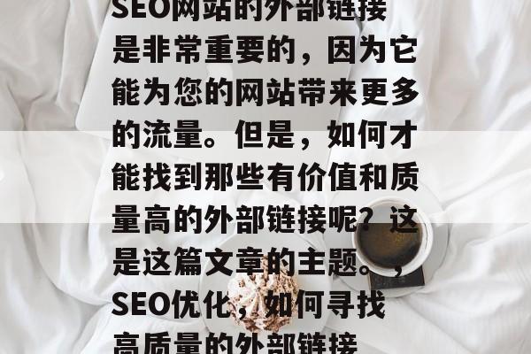 SEO网站的外部链接是非常重要的,因为它能为您的网站带来更多的流量。但是,如何才能找到那些有价值和质量高的外部链接呢?这是这篇文章的主题。,SEO优化,如何寻找高质量的外部链接 SEO网站的外部链接是非常重要的,因为它能为您的网站带来更多的流量。但是,如何才能找到那些有价值和质量高的外部链接呢?这是这篇文章的主题。,SEO优化,如何寻找高质量的外部链接