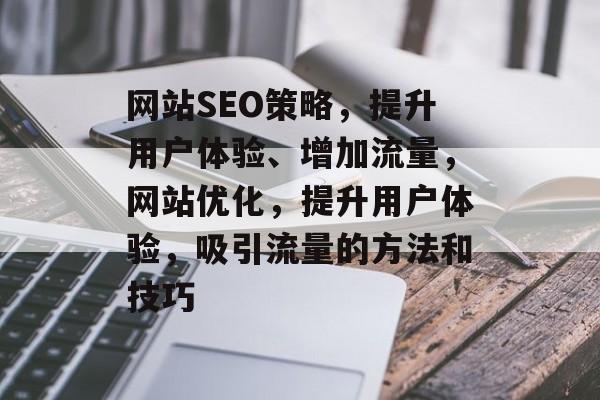 网站SEO策略，提升用户体验、增加流量，网站优化，提升用户体验，吸引流量的方法和技巧