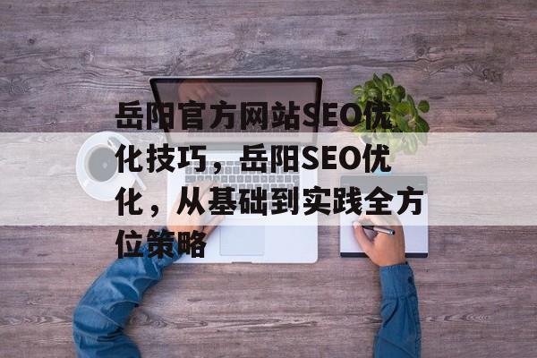 岳阳官方网站SEO优化技巧,岳阳SEO优化,从基础到实践全方位策略 岳阳官方网站SEO优化技巧,岳阳SEO优化,从基础到实践全方位策略