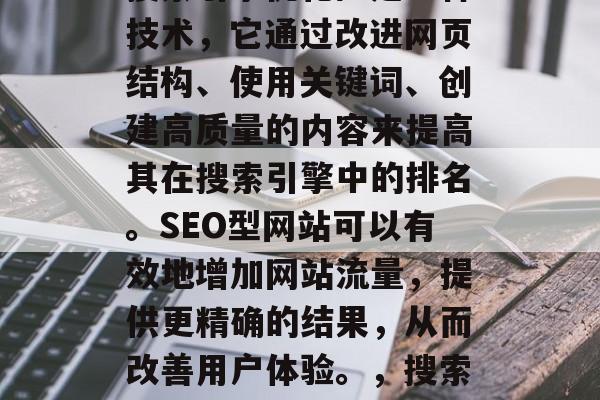SEO型网站(也称为搜索引擎优化)是一种技术,它通过改进网页结构、使用关键词、创建高质量的内容来提高其在搜索引擎中的排名。SEO型网站可以有效地增加网站流量,提供更精确的结果,从而改善用户体验。,搜索引擎优化,提升网站流量的策略 SEO型网站(也称为搜索引擎优化)是一种技术,它通过改进网页结构、使用关键词、创建高质量的内容来提高其在搜索引擎中的排名。SEO型网站可以有效地增加网站流量,提供更精确的结果,从而改善用户体验。,搜索引擎优化,提升网站流量的策略