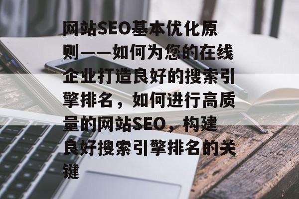 网站SEO基本优化原则——如何为您的在线企业打造良好的搜索引擎排名，如何进行高质量的网站SEO，构建良好搜索引擎排名的关键
