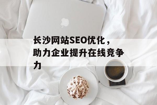 长沙网站SEO优化，助力企业提升在线竞争力