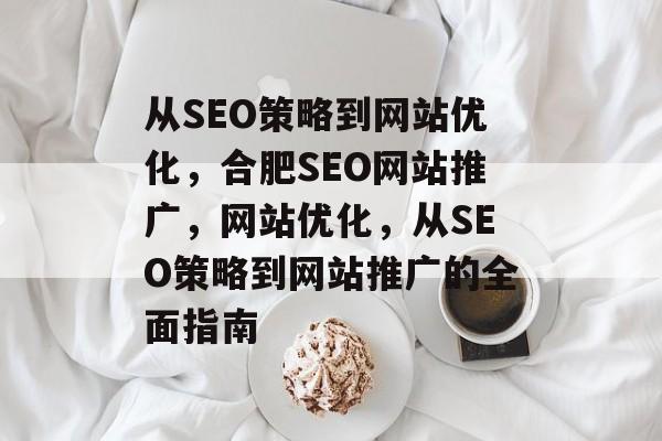 从SEO策略到网站优化,合肥SEO网站推广,网站优化,从SEO策略到网站推广的全面指南 从SEO策略到网站优化,合肥SEO网站推广,网站优化,从SEO策略到网站推广的全面指南