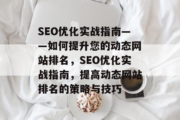 SEO优化实战指南——如何提升您的动态网站排名,SEO优化实战指南,提高动态网站排名的策略与技巧 SEO优化实战指南——如何提升您的动态网站排名,SEO优化实战指南,提高动态网站排名的策略与技巧