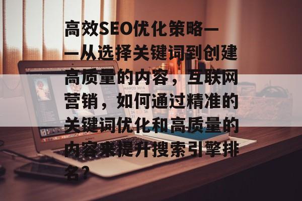 高效SEO优化策略——从选择关键词到创建高质量的内容,互联网营销,如何通过精准的关键词优化和高质量的内容来提升搜索引擎排名? 高效SEO优化策略——从选择关键词到创建高质量的内容,互联网营销,如何通过精准的关键词优化和高质量的内容来提升搜索引擎排名?