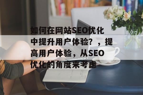 如何在网站SEO优化中提升用户体验?,提高用户体验,从SEO优化的角度来考虑 如何在网站SEO优化中提升用户体验?,提高用户体验,从SEO优化的角度来考虑