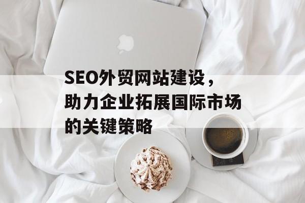 SEO外贸网站建设,助力企业拓展国际市场的关键策略 SEO外贸网站建设,助力企业拓展国际市场的关键策略