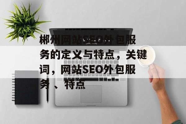 郴州网站SEO外包服务的定义与特点,关键词,网站SEO外包服务 、特点 郴州网站SEO外包服务的定义与特点,关键词,网站SEO外包服务 、特点