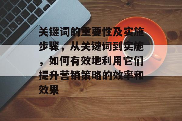 关键词的重要性及实施步骤,从关键词到实施,如何有效地利用它们提升营销策略的效率和效果 关键词的重要性及实施步骤,从关键词到实施,如何有效地利用它们提升营销策略的效率和效果