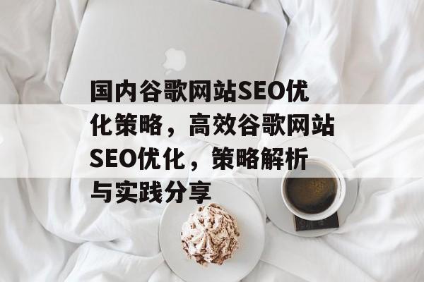 国内谷歌网站SEO优化策略,高效谷歌网站SEO优化,策略解析与实践分享 国内谷歌网站SEO优化策略,高效谷歌网站SEO优化,策略解析与实践分享