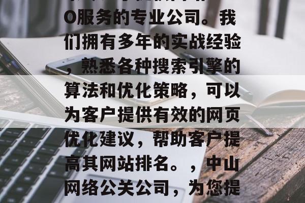 中山网络公关公司是一家专注于提供网站SEO服务的专业公司。我们拥有多年的实战经验,熟悉各种搜索引擎的算法和优化策略,可以为客户提供有效的网页优化建议,帮助客户提高其网站排名。,中山网络公关公司,为您提供专业的网站SEO服务 中山网络公关公司是一家专注于提供网站SEO服务的专业公司。我们拥有多年的实战经验,熟悉各种搜索引擎的算法和优化策略,可以为客户提供有效的网页优化建议,帮助客户提高其网站排名。,中山网络公关公司,为您提供专业的网站SEO服务