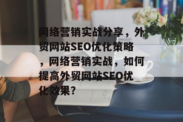 网络营销实战分享,外贸网站SEO优化策略,网络营销实战,如何提高外贸网站SEO优化效果? 网络营销实战分享,外贸网站SEO优化策略,网络营销实战,如何提高外贸网站SEO优化效果?