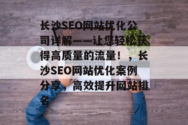 长沙SEO网站优化公司详解——让您轻松获得高质量的流量!,长沙SEO网站优化案例分享,高效提升网站排名 长沙SEO网站优化公司详解——让您轻松获得高质量的流量!,长沙SEO网站优化案例分享,高效提升网站排名