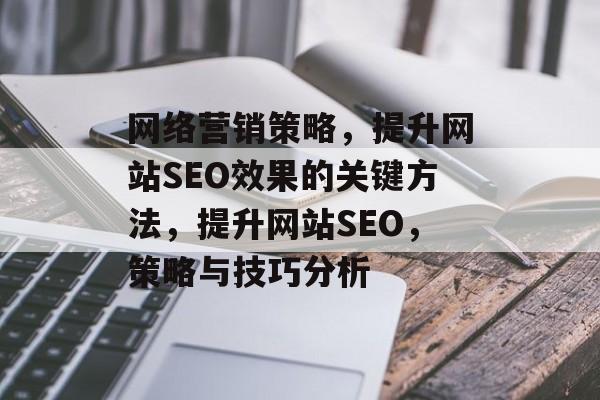 网络营销策略,提升网站SEO效果的关键方法,提升网站SEO,策略与技巧分析 网络营销策略,提升网站SEO效果的关键方法,提升网站SEO,策略与技巧分析