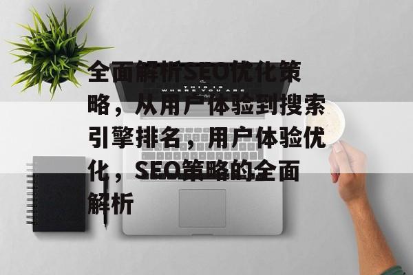 全面解析SEO优化策略,从用户体验到搜索引擎排名,用户体验优化,SEO策略的全面解析 全面解析SEO优化策略,从用户体验到搜索引擎排名,用户体验优化,SEO策略的全面解析